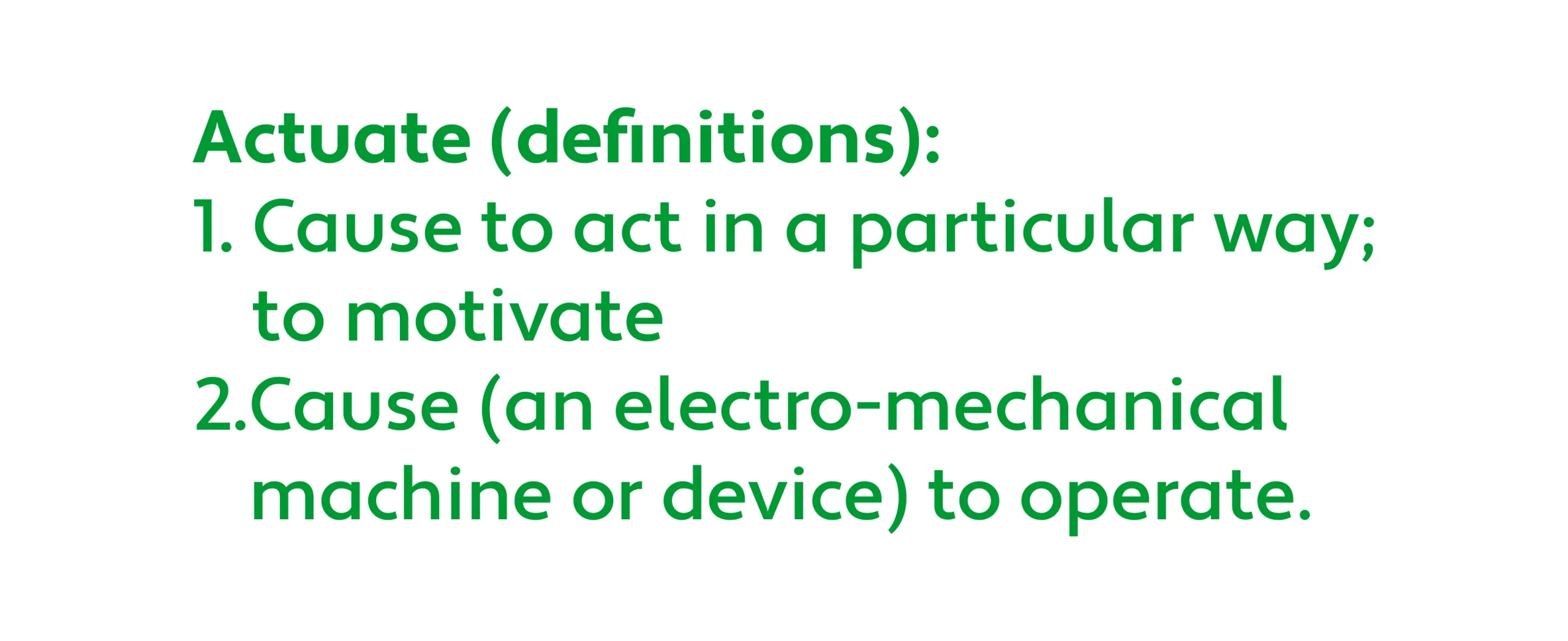 Actuate definitions.
"1. Cause to act in a particular way; to motivate.
2. Cause (an electro-mechanical machine or device) to operate."
